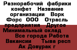 Разнорабочий  фабрики конфет › Название организации ­ Ворк Форс, ООО › Отрасль предприятия ­ Другое › Минимальный оклад ­ 27 000 - Все города Работа » Вакансии   . Тыва респ.,Ак-Довурак г.